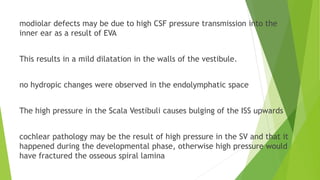 modiolar defects may be due to high CSF pressure transmission into the
inner ear as a result of EVA
This results in a mild dilatation in the walls of the vestibule.
no hydropic changes were observed in the endolymphatic space
The high pressure in the Scala Vestibuli causes bulging of the ISS upwards
cochlear pathology may be the result of high pressure in the SV and that it
happened during the developmental phase, otherwise high pressure would
have fractured the osseous spiral lamina
 