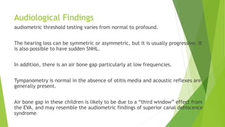Audiological Findings
audiometric threshold testing varies from normal to profound.
The hearing loss can be symmetric or asymmetric, but it is usually progressive. It
is also possible to have sudden SNHL.
In addition, there is an air bone gap particularly at low frequencies.
Tympanometry is normal in the absence of otitis media and acoustic reflexes are
generally present.
Air bone gap in these children is likely to be due to a “third window” effect from
the EVA, and may resemble the audiometric findings of superior canal dehiscence
syndrome.
 