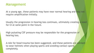 Management
At a young age, these patients may have near normal hearing and may not
require amplification initially.
Usually the progression in hearing loss continues, ultimately creating a need
for CI at some point in the future.
High pulsating CSF pressure may be responsible for the progression of
hearing loss.
A role for head trauma has been suggested, and these patients are advised
to wear helmets when playing sports and avoiding contact sports
completely.
 