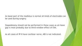 As basal part of the modiolus is normal all kinds of electrodes can
be used during surgery.
Stapedotomy should not be performed in these cases as air-bone
gap is most probably due to third window effect of EVA.
As all cases of IP-II have cochlear nerve, ABI is not indicated.
 