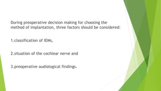 During preoperative decision making for choosing the
method of implantation, three factors should be considered:
1.classification of IEMs,
2.situation of the cochlear nerve and
3.preoperative audiological findings.
 