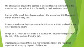 the otic capsule around the cochlea is thin and follows the outline of the
membranous labyrinth as if it is formed by a thick endosteal layer.
Instead of the usual three layers, probably the second and third layers are
either absent or very thin.
Innermost endosteal layer appears to be thickened without enchondral and
outer periosteal layers.
Phelps et al. reported that there is a bulbous IAC, incomplete separation of
the coils of the cochlea from the IAC.
modiolus is absent and there is a more medial origin of the vestibular
aqueduct with varying degrees of dilatation.
 