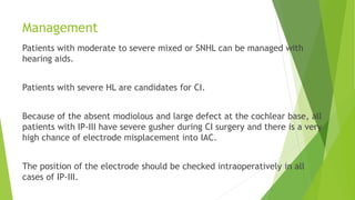 Management
Patients with moderate to severe mixed or SNHL can be managed with
hearing aids.
Patients with severe HL are candidates for CI.
Because of the absent modiolous and large defect at the cochlear base, all
patients with IP-III have severe gusher during CI surgery and there is a very
high chance of electrode misplacement into IAC.
The position of the electrode should be checked intraoperatively in all
cases of IP-III.
 