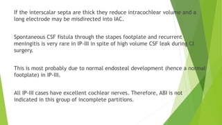 If the interscalar septa are thick they reduce intracochlear volume and a
long electrode may be misdirected into IAC.
Spontaneous CSF fistula through the stapes footplate and recurrent
meningitis is very rare in IP-III in spite of high volume CSF leak during CI
surgery.
This is most probably due to normal endosteal development (hence a normal
footplate) in IP-III.
All IP-III cases have excellent cochlear nerves. Therefore, ABI is not
indicated in this group of incomplete partitions.
 