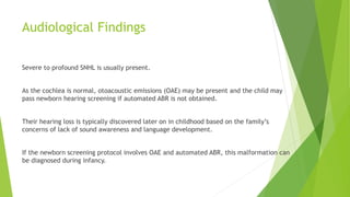 Audiological Findings
Severe to profound SNHL is usually present.
As the cochlea is normal, otoacoustic emissions (OAE) may be present and the child may
pass newborn hearing screening if automated ABR is not obtained.
Their hearing loss is typically discovered later on in childhood based on the family’s
concerns of lack of sound awareness and language development.
If the newborn screening protocol involves OAE and automated ABR, this malformation can
be diagnosed during infancy.
 