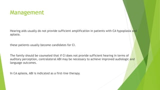Management
Hearing aids usually do not provide sufficient amplification in patients with CA hypoplasia and
aplasia.
these patients usually become candidates for CI.
The family should be counseled that if CI does not provide sufficient hearing in terms of
auditory perception, contralateral ABI may be necessary to achieve improved audiologic and
language outcomes.
In CA aplasia, ABI is indicated as a first-line therapy.
 