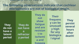 The following observations indicate that cochlear
microphonics are not of biological origin.
auditory nerve fibers
They
do not
have a
latent
period
They do
not have
a
refractor
y period
They do
not
show
fatigue
and are
resistan
t to
ischemi
a and
hypoxia
Their
frequenc
y can be
unusuall
y high
for any
biologica
l signal
They
persist
several
hours
after
death!
 
