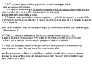 11:20- Todos os insetos alados que andam sobre quatro pés, serão para vós uma abominação. 11:21- Contudo, estes há que  podereis comer de todos os insetos alados que andam  sobre quatro pés: os que têm pernas sobre os seus pés,  para saltar com elas sobre a terra;  11:22- isto é, deles podereis comer os seguintes: o gafanhoto segundo a sua espécie,  o solham segundo a sua espécie, o hargol segundo a sua espécie e o hagabe segundo a sua espécie.  Lev.11:41-Também todo animal rasteiro que se move sobre a terra será abominação; não se comerá. 42-  Tudo o que anda sobre o ventre, tudo o que anda sobre quatro pés,  e tudo o que tem muitos pés,  enfim todos os animais rasteiros que se movem sobre a terra, desses não comereis, porquanto são abomináveis.  43- Não vos tomareis abomináveis por nenhum animal rasteiro, nem neles vos  contaminareis, para não vos tornardes imundos por eles.  44- Porque eu sou o Senhor vosso Deus; portanto santificai-vos, e sede santos,  porque eu sou santo; e não vos contaminareis com nenhum animal rasteiro que  se move sobre a terra; 