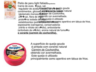 Peito de peru light fatiado Ingredientes                                                 Carne de aves, �gua, sal, regulador de acidez (lactato de s�dio),  condimentos, glicose, real�ador de sabor (glutamato monoss�dico), a��car, fibra de trigo, prote�na isolada de soja, estabilizantes (polifosfatos de s�dio),  espessante (carragena), conservadores (nitrito e nitrato de s�dio), antioxidante  (eritorbato de s�dio), aroma natural de fuma�a  e corante (carmim de cochonilha).  A superfície do queijo gouda é pintada com corante natural Carmim de Cochonilha,  obtendo cor avermelhada. Este queijo é utilizado  principalmente como aperitivo em tábua de frios.  A superfície do queijo gouda é pintada com corante natural Carmim de Cochonilha,   obtendo cor avermelhada. Este queijo é utilizado  principalmente como aperitivo em tábua de frios.  