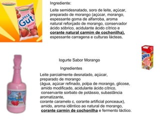 Ingrediente: Leite semidesnatado, soro de leite, açúcar, preparado de morango (açúcar, morango, espessante goma de alfarroba, aroma natural reforçado de morango, conservador ácido sóbrico, acidulante ácido cítrico e  corante natural carmim de cochonilha),  espessante carragena e culturas lácteas. Iogurte Sabor Morango  Ingredientes  Leite parcialmente desnatado, açúcar,  preparado de morango  (água, açúcar refinado, polpa de morango, glicose, amido modificado, acidulante ácido cítrico, conservante sorbato de potássio, subastância aromatizante,  corante caramelo c, corante artificial ponceaux), amido, aroma idêntico ao natural de morango, corante carmin de cochonilha  e fermento láctico.  