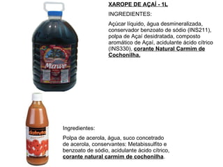 XAROPE DE AÇAÍ - 1L INGREDIENTES:  Açúcar líquido, água desmineralizada, conservador benzoato de sódio (INS211), polpa de Açaí desidratada, composto aromático de Açaí, acidulante ácido cítrico (INS330),  corante Natural Carmim de Cochonilha. Ingredientes: Polpa de acerola, água, suco concetrado de acerola, conservantes: Metabissulfito e benzoato de sódio, acidulante ácido cítrico,  corante natural carmim de cochonilha . 