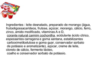Ingredientes : leite desnatado, preparado de morango (água,  frutooligossacarídeos, frutose, açúcar, morango, cálcio, ferro, zinco, amido modificado, vitaminas A e D, corante natural carmim cochonilha , acidulante ácido cítrico, espessantes carragena e goma xantana, estabilizantes carboximetilcelulose e goma guar, conservador sorbato de potássio e aromatizante), açúcar, creme de leite,  cloreto de cálcio, fermento lácteo, coalho e conservador sorbato de potássio.  