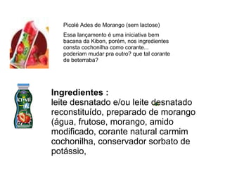 Picolé Ades de Morango (sem lactose) Essa lançamento é uma iniciativa bem bacana da Kibon, porém, nos ingredientes consta cochonilha como corante... poderiam mudar pra outro? que tal corante de beterraba? Ingredientes : leite desnatado e/ou leite desnatado reconstituído, preparado de morango (água, frutose, morango, amido modificado, corante natural carmim cochonilha, conservador sorbato de potássio,  