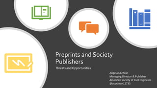 Preprints and Society
Publishers
Threats and Opportunities
Angela Cochran
Managing Director & Publisher
American Society of Civil Engineers
@acochran12733
 