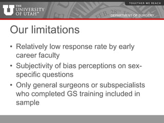 DEPARTMENT OF SURGERY




Our limitations
• Relatively low response rate by early
  career faculty
• Subjectivity of bias perceptions on sex-
  specific questions
• Only general surgeons or subspecialists
  who completed GS training included in
  sample
 