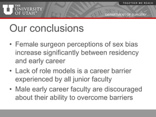 DEPARTMENT OF SURGERY




Our conclusions
• Female surgeon perceptions of sex bias
  increase significantly between residency
  and early career
• Lack of role models is a career barrier
  experienced by all junior faculty
• Male early career faculty are discouraged
  about their ability to overcome barriers
 