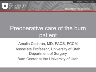 DEPARTMENT OF SURGERY




Preoperative care of the burn
           patient
   Amalia Cochran, MD, FACS, FCCM
  Associate Professor, University of Utah
         Department of Surgery
   Burn Center at the University of Utah
 