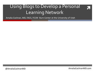 Using Blogs to Develop a Personal
Learning Network
Amalia Cochran, MD, FACS, FCCM Burn Center at the University of Utah
@AmaliaCochranMD AmaliaCochranMD.com
 