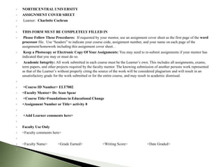    NORTHCENTRAL UNIVERSITY
   ASSIGNMENT COVER SHEET
   Learner: Charlotte Cochran


   THIS FORM MUST BE COMPLETELY FILLED IN
    Please Follow These Procedures: If requested by your mentor, use an assignment cover sheet as the first page of the word
    processor file. Use “headers” to indicate your course code, assignment number, and your name on each page of the
    assignment/homework including this assignment cover sheet. .
    Keep a Photocopy or Electronic Copy Of Your Assignments: You may need to re-submit assignments if your mentor has
    indicated that you may or must do so.
    Academic Integrity: All work submitted in each course must be the Learner’s own. This includes all assignments, exams,
    term papers, and other projects required by the faculty mentor. The knowing submission of another persons work represented
    as that of the Learner’s without properly citing the source of the work will be considered plagiarism and will result in an
    unsatisfactory grade for the work submitted or for the entire course, and may result in academic dismissal.


   <Course ID Number> ELT7002
   <Faculty Mentor> Dr. Sean Spear
   <Course Title>Foundations in Educational Change
   <Assignment Number or Title> activity 8


   <Add Learner comments here>


   Faculty Use Only
   <Faculty comments here>


   <Faculty Name>         <Grade Earned>                <Writing Score>              <Date Graded>

 