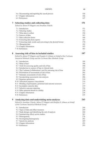 CONTENTS vii
6.6 Documenting and reporting the search process 144
6.7 Chapter information 146
6.8 References 147
7 Selecting studies and collecting data 151
Edited by Julian PT Higgins and Jonathan J Deeks
7.1 Introduction 151
7.2 Selecting studies 152
7.3 What data to collect 156
7.4 Sources of data 163
7.5 Data collection forms 164
7.6 Extracting data from reports 167
7.7 Extracting study results and converting to the desired format 170
7.8 Managing data 182
7.9 Chapter information 183
7.10 References 183
8 Assessing risk of bias in included studies 187
Edited by Julian PT Higgins and Douglas G Altman on behalf of the Cochrane
Statistical Methods Group and the Cochrane Bias Methods Group
8.1 Introduction 188
8.2 What is bias? 188
8.3 Tools for assessing quality and risk of bias 190
8.4 Introduction to sources of bias in clinical trials 193
8.5 The Cochrane Collaboration’s tool for assessing risk of bias 194
8.6 Presentation of assessments of risk of bias 202
8.7 Summary assessments of risk of bias 202
8.8 Incorporating assessments into analyses 206
8.9 Sequence generation 210
8.10 Allocation sequence concealment 214
8.11 Blinding of participants, personnel and outcome assessors 217
8.12 Incomplete outcome data 219
8.13 Selective outcome reporting 226
8.14 Other potential threats to validity 230
8.15 Chapter information 234
8.16 References 235
9 Analysing data and undertaking meta-analyses 243
Edited by Jonathan J Deeks, Julian PT Higgins and Douglas G Altman on behalf
of the Cochrane Statistical Methods Group
9.1 Introduction 244
9.2 Types of data and effect measures 249
9.3 Study designs and identifying the unit of analysis 260
9.4 Summarizing effects across studies 263
9.5 Heterogeneity 276
9.6 Investigating heterogeneity 282
9.7 Sensitivity analyses 289
9.8 Chapter information 292
9.9 References 293
 