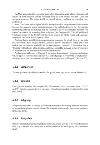 4.8 DATA AND ANALYSES 75
RevMan automatically generates forest plots illustrating data, effect estimates and
results of meta-analyses (where selected) from the data entered into the ‘Data and
analyses’ structure. The author is able to control whether, and how, meta-analyses are
performed.
Note: The ‘Data and analyses’ should be considered as supplementary information
because they may not appear in some formats of the published review. Key forest plots
(containing data for each study) may be selected to be always included with the full
text of the review by selecting them as figures (see Section 4.9). The full published
Cochrane review in the CDSR will, however, contain all of the ‘Data and analyses’
section as a series of forest plots or tables.
Authors should avoid listing comparisons or outcomes for which there are no data
(i.e. have forest plots with no studies). Instead, authors should note in the text of the
review that no data are available for the comparisons. However, if the review has a
‘Summary of findings’ table, the main outcomes should be included in this irrespective
of whether data are available from the included studies.
Analyses are addressed in Chapter 9; including discussion of comparisons (Section
9.1.6), types of outcome data (Section 9.2) and subgroups (Section 9.6). Useful conver-
sions from reported data to the required format are provided in Chapter 7 (Section 7.7).
4.8.1 Comparison
The comparisons should correspond to the questions or hypotheses under ‘Objectives’.
4.8.2 Outcome
Five types of outcome data are possible: dichotomous data, continuous data, ‘O – E’
and ‘V’ statistics, generic inverse variance (estimate and standard error) and other data
(text only).
4.8.3 Subgroup
Subgroups may relate to subsets of studies (for example, trials using different durations
of physiotherapy) or to a subdivision of the outcome (for example, short-term, medium-
term, long-term).
4.8.4 Study data
Data for each study must be entered in a particular format specific to the type of outcome
data (e.g. a sample size, mean and standard deviation for each group for continuous
data).
 