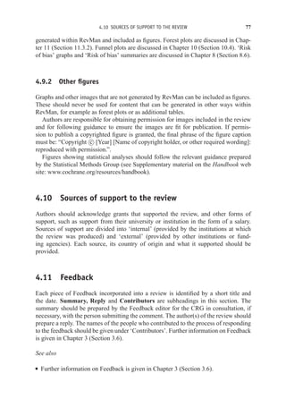 4.10 SOURCES OF SUPPORT TO THE REVIEW 77
generated within RevMan and included as figures. Forest plots are discussed in Chap-
ter 11 (Section 11.3.2). Funnel plots are discussed in Chapter 10 (Section 10.4). ‘Risk
of bias’ graphs and ‘Risk of bias’ summaries are discussed in Chapter 8 (Section 8.6).
4.9.2 Other figures
Graphs and other images that are not generated by RevMan can be included as figures.
These should never be used for content that can be generated in other ways within
RevMan, for example as forest plots or as additional tables.
Authors are responsible for obtaining permission for images included in the review
and for following guidance to ensure the images are fit for publication. If permis-
sion to publish a copyrighted figure is granted, the final phrase of the figure caption
must be: “Copyright c
 [Year] [Name of copyright holder, or other required wording]:
reproduced with permission.”.
Figures showing statistical analyses should follow the relevant guidance prepared
by the Statistical Methods Group (see Supplementary material on the Handbook web
site: www.cochrane.org/resources/handbook).
4.10 Sources of support to the review
Authors should acknowledge grants that supported the review, and other forms of
support, such as support from their university or institution in the form of a salary.
Sources of support are divided into ‘internal’ (provided by the institutions at which
the review was produced) and ‘external’ (provided by other institutions or fund-
ing agencies). Each source, its country of origin and what it supported should be
provided.
4.11 Feedback
Each piece of Feedback incorporated into a review is identified by a short title and
the date. Summary, Reply and Contributors are subheadings in this section. The
summary should be prepared by the Feedback editor for the CRG in consultation, if
necessary, with the person submitting the comment. The author(s) of the review should
prepare a reply. The names of the people who contributed to the process of responding
to the feedback should be given under ‘Contributors’. Further information on Feedback
is given in Chapter 3 (Section 3.6).
See also
r Further information on Feedback is given in Chapter 3 (Section 3.6).
 
