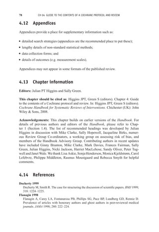78 CH 04 GUIDE TO THE CONTENTS OF A COCHRANE PROTOCOL AND REVIEW
4.12 Appendices
Appendices provide a place for supplementary information such as:
r detailed search strategies (appendices are the recommended place to put these);
r lengthy details of non-standard statistical methods;
r data collection forms; and
r details of outcomes (e.g. measurement scales).
Appendices may not appear in some formats of the published review.
4.13 Chapter information
Editors: Julian PT Higgins and Sally Green.
This chapter should be cited as: Higgins JPT, Green S (editors). Chapter 4: Guide
to the contents of a Cochrane protocol and review. In: Higgins JPT, Green S (editors).
Cochrane Handbook for Systematic Reviews of Interventions. Chichester (UK): John
Wiley  Sons, 2008.
Acknowledgements: This chapter builds on earlier versions of the Handbook. For
details of previous authors and editors of the Handbook, please refer to Chap-
ter 1 (Section 1.4). The list of recommended headings was developed by Julian
Higgins in discussion with Mike Clarke, Sally Hopewell, Jacqueline Birks, numer-
ous Review Group Co-ordinators, a working group on assessing risk of bias, and
members of the Handbook Advisory Group. Contributing authors in recent updates
have included Ginny Brunton, Mike Clarke, Mark Davies, Frances Fairman, Sally
Green, Julian Higgins, Nicki Jackson, Harriet MacLehose, Sandy Oliver, Peter Tug-
well and Janet Wale. We thank Lisa Askie, Sonja Henderson, Monica Kjeldstrøm, Carol
Lefebvre, Philippa Middleton, Rasmus Moustgaard and Rebecca Smyth for helpful
comments.
4.14 References
Docherty 1999
Docherty M, Smith R. The case for structuring the discussion of scientific papers. BMJ 1999;
318: 1224–1225.
Flanagin 1998
Flanagin A, Carey LA, Fontanarosa PB, Phillips SG, Pace BP, Lundberg GD, Rennie D.
Prevalence of articles with honorary authors and ghost authors in peer-reviewed medical
journals. JAMA 1998; 280: 222–224.
 