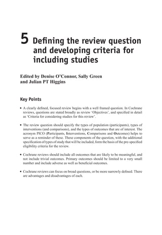 5 Defining the review question
and developing criteria for
including studies
Edited by Denise O’Connor, Sally Green
and Julian PT Higgins
Key Points
r A clearly defined, focused review begins with a well framed question. In Cochrane
reviews, questions are stated broadly as review ‘Objectives’, and specified in detail
as ‘Criteria for considering studies for this review’.
r The review question should specify the types of population (participants), types of
interventions (and comparisons), and the types of outcomes that are of interest. The
acronym PICO (Participants, Interventions, Comparisons and Outcomes) helps to
serve as a reminder of these. These components of the question, with the additional
specification of types of study that will be included, form the basis of the pre-specified
eligibility criteria for the review.
r Cochrane reviews should include all outcomes that are likely to be meaningful, and
not include trivial outcomes. Primary outcomes should be limited to a very small
number and include adverse as well as beneficial outcomes.
r Cochrane reviews can focus on broad questions, or be more narrowly defined. There
are advantages and disadvantages of each.
 