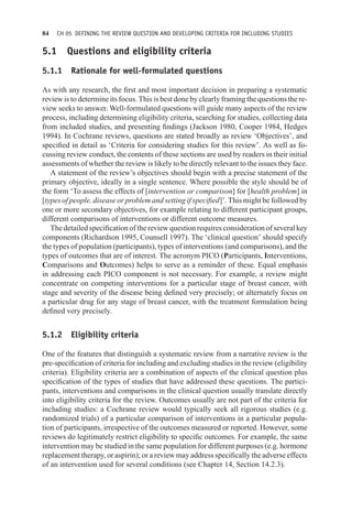 84 CH 05 DEFINING THE REVIEW QUESTION AND DEVELOPING CRITERIA FOR INCLUDING STUDIES
5.1 Questions and eligibility criteria
5.1.1 Rationale for well-formulated questions
As with any research, the first and most important decision in preparing a systematic
review is to determine its focus. This is best done by clearly framing the questions the re-
view seeks to answer. Well-formulated questions will guide many aspects of the review
process, including determining eligibility criteria, searching for studies, collecting data
from included studies, and presenting findings (Jackson 1980, Cooper 1984, Hedges
1994). In Cochrane reviews, questions are stated broadly as review ‘Objectives’, and
specified in detail as ‘Criteria for considering studies for this review’. As well as fo-
cussing review conduct, the contents of these sections are used by readers in their initial
assessments of whether the review is likely to be directly relevant to the issues they face.
A statement of the review’s objectives should begin with a precise statement of the
primary objective, ideally in a single sentence. Where possible the style should be of
the form ‘To assess the effects of [intervention or comparison] for [health problem] in
[types of people, disease or problem and setting if specified]’. This might be followed by
one or more secondary objectives, for example relating to different participant groups,
different comparisons of interventions or different outcome measures.
The detailed specification of the review question requires consideration of several key
components (Richardson 1995, Counsell 1997). The ‘clinical question’ should specify
the types of population (participants), types of interventions (and comparisons), and the
types of outcomes that are of interest. The acronym PICO (Participants, Interventions,
Comparisons and Outcomes) helps to serve as a reminder of these. Equal emphasis
in addressing each PICO component is not necessary. For example, a review might
concentrate on competing interventions for a particular stage of breast cancer, with
stage and severity of the disease being defined very precisely; or alternately focus on
a particular drug for any stage of breast cancer, with the treatment formulation being
defined very precisely.
5.1.2 Eligibility criteria
One of the features that distinguish a systematic review from a narrative review is the
pre-specification of criteria for including and excluding studies in the review (eligibility
criteria). Eligibility criteria are a combination of aspects of the clinical question plus
specification of the types of studies that have addressed these questions. The partici-
pants, interventions and comparisons in the clinical question usually translate directly
into eligibility criteria for the review. Outcomes usually are not part of the criteria for
including studies: a Cochrane review would typically seek all rigorous studies (e.g.
randomized trials) of a particular comparison of interventions in a particular popula-
tion of participants, irrespective of the outcomes measured or reported. However, some
reviews do legitimately restrict eligibility to specific outcomes. For example, the same
intervention may be studied in the same population for different purposes (e.g. hormone
replacement therapy, or aspirin); or a review may address specifically the adverse effects
of an intervention used for several conditions (see Chapter 14, Section 14.2.3).
 