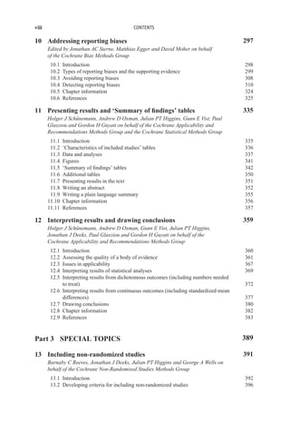 viii CONTENTS
10 Addressing reporting biases 297
Edited by Jonathan AC Sterne, Matthias Egger and David Moher on behalf
of the Cochrane Bias Methods Group
10.1 Introduction 298
10.2 Types of reporting biases and the supporting evidence 299
10.3 Avoiding reporting biases 308
10.4 Detecting reporting biases 310
10.5 Chapter information 324
10.6 References 325
11 Presenting results and ‘Summary of findings’ tables 335
Holger J Schünemann, Andrew D Oxman, Julian PT Higgins, Gunn E Vist, Paul
Glasziou and Gordon H Guyatt on behalf of the Cochrane Applicability and
Recommendations Methods Group and the Cochrane Statistical Methods Group
11.1 Introduction 335
11.2 ‘Characteristics of included studies’ tables 336
11.3 Data and analyses 337
11.4 Figures 341
11.5 ‘Summary of findings’ tables 342
11.6 Additional tables 350
11.7 Presenting results in the text 351
11.8 Writing an abstract 352
11.9 Writing a plain language summary 355
11.10 Chapter information 356
11.11 References 357
12 Interpreting results and drawing conclusions 359
Holger J Schünemann, Andrew D Oxman, Gunn E Vist, Julian PT Higgins,
Jonathan J Deeks, Paul Glasziou and Gordon H Guyatt on behalf of the
Cochrane Applicability and Recommendations Methods Group
12.1 Introduction 360
12.2 Assessing the quality of a body of evidence 361
12.3 Issues in applicability 367
12.4 Interpreting results of statistical analyses 369
12.5 Interpreting results from dichotomous outcomes (including numbers needed
to treat) 372
12.6 Interpreting results from continuous outcomes (including standardized mean
differences) 377
12.7 Drawing conclusions 380
12.8 Chapter information 382
12.9 References 383
Part 3 SPECIAL TOPICS 389
13 Including non-randomized studies 391
Barnaby C Reeves, Jonathan J Deeks, Julian PT Higgins and George A Wells on
behalf of the Cochrane Non-Randomised Studies Methods Group
13.1 Introduction 392
13.2 Developing criteria for including non-randomized studies 396
 