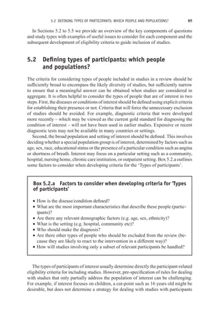 5.2 DEFINING TYPES OF PARTICIPANTS: WHICH PEOPLE AND POPULATIONS? 85
In Sections 5.2 to 5.5 we provide an overview of the key components of questions
and study types with examples of useful issues to consider for each component and the
subsequent development of eligibility criteria to guide inclusion of studies.
5.2 Defining types of participants: which people
and populations?
The criteria for considering types of people included in studies in a review should be
sufficiently broad to encompass the likely diversity of studies, but sufficiently narrow
to ensure that a meaningful answer can be obtained when studies are considered in
aggregate. It is often helpful to consider the types of people that are of interest in two
steps. First, the diseases or conditions of interest should be defined using explicit criteria
for establishing their presence or not. Criteria that will force the unnecessary exclusion
of studies should be avoided. For example, diagnostic criteria that were developed
more recently – which may be viewed as the current gold standard for diagnosing the
condition of interest – will not have been used in earlier studies. Expensive or recent
diagnostic tests may not be available in many countries or settings.
Second, the broad population and setting of interest should be defined. This involves
deciding whether a special population group is of interest, determined by factors such as
age, sex, race, educational status or the presence of a particular condition such as angina
or shortness of breath. Interest may focus on a particular setting such as a community,
hospital, nursing home, chronic care institution, or outpatient setting. Box 5.2.a outlines
some factors to consider when developing criteria for the ‘Types of participants’.
Box 5.2.a Factors to consider when developing criteria for ‘Types
of participants’
r How is the disease/condition defined?
r What are the most important characteristics that describe these people (partic-
ipants)?
r Are there any relevant demographic factors (e.g. age, sex, ethnicity)?
r What is the setting (e.g. hospital, community etc)?
r Who should make the diagnosis?
r Are there other types of people who should be excluded from the review (be-
cause they are likely to react to the intervention in a different way)?
r How will studies involving only a subset of relevant participants be handled?
The types of participants of interest usually determine directly the participant-related
eligibility criteria for including studies. However, pre-specification of rules for dealing
with studies that only partially address the population of interest can be challenging.
For example, if interest focuses on children, a cut-point such as 16 years old might be
desirable, but does not determine a strategy for dealing with studies with participants
 