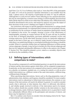 86 CH 05 DEFINING THE REVIEW QUESTION AND DEVELOPING CRITERIA FOR INCLUDING STUDIES
aged from 12 to 18. Use of arbitrary rules (such as “more than 80% of the participants
are under 16”) will not be practical if detailed information is not available from the
study. A phrase such as “the majority of participants are under 16” may be sufficient.
Although there is a risk of review authors’ biases affecting post hoc inclusion decisions,
this may be outweighed by a common sense strategy in which eligibility decisions keep
faith with the objectives of the review rather than with arbitrary rules. Difficult decisions
should be documented in the review, and sensitivity analyses can assess the impact of
these decisions on the review’s findings (see Chapter 9, Section 9.7).
Any restrictions with respect to specific population characteristics or settings should
bebasedonasoundrationale.ItisimportantthatCochranereviewsaregloballyrelevant,
so justification for the exclusion of studies based on population characteristics should
be explained in the review. For example, focusing a review of the effectiveness of
mammographic screening on women between 40 and 50 years old may be justified
on the basis of biological plausibility, previously published systematic reviews and
existing controversy. On the other hand, focusing a review on a particular subgroup of
people on the basis of their age, sex or ethnicity simply because of personal interests
when there is no underlying biologic or sociological justification for doing so should be
avoided. When it is uncertain whether there are important differences in effects among
various subgroups of people, it may be best to include all of the relevant subgroups and
then test for important and plausible differences in effect in the analysis (see Chapter
9, Section 9.6). This should be planned a priori, stated as a secondary objective and
not driven by the availability of data.
5.3 Defining types of interventions: which
comparisons to make?
The second key component of a well-formulated question is to specify the interventions
of interest and the interventions against which these will be compared (comparisons).
In particular, are the interventions to be compared with an inactive control intervention
(e.g. placebo, no treatment, standard care, or a waiting list control), or with an active
control intervention (e.g. a different variant of the same intervention, a different drug,
a different kind of therapy)?
When specifying drug interventions, factors such as the drug preparation, route of
administration, dose, duration, and frequency should be considered. For more complex
interventions (such as educational or behavioural interventions), the common or core
features of the interventions will need to be defined. In general, it is useful to consider
exactly what is delivered, at what intensity, how often it is delivered, who delivers
it, and whether people involved in delivery of the intervention need to be trained.
Review authors should also consider whether variation in the intervention (i.e. based
on dosage/intensity, mode of delivery, frequency, duration etc) is so great that it would
have substantially different effects on the participants and outcomes of interest, and
hence may be important to restrict.
Box 5.3.a outlines some factors to consider when developing criteria for the ‘Types
of interventions’ (and comparisons).
 