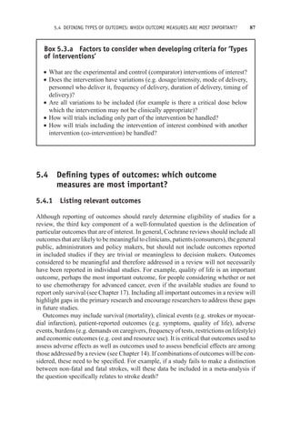 5.4 DEFINING TYPES OF OUTCOMES: WHICH OUTCOME MEASURES ARE MOST IMPORTANT? 87
Box 5.3.a Factors to consider when developing criteria for ‘Types
of interventions’
r What are the experimental and control (comparator) interventions of interest?
r Does the intervention have variations (e.g. dosage/intensity, mode of delivery,
personnel who deliver it, frequency of delivery, duration of delivery, timing of
delivery)?
r Are all variations to be included (for example is there a critical dose below
which the intervention may not be clinically appropriate)?
r How will trials including only part of the intervention be handled?
r How will trials including the intervention of interest combined with another
intervention (co-intervention) be handled?
5.4 Defining types of outcomes: which outcome
measures are most important?
5.4.1 Listing relevant outcomes
Although reporting of outcomes should rarely determine eligibility of studies for a
review, the third key component of a well-formulated question is the delineation of
particular outcomes that are of interest. In general, Cochrane reviews should include all
outcomes that are likely to be meaningful to clinicians, patients (consumers), the general
public, administrators and policy makers, but should not include outcomes reported
in included studies if they are trivial or meaningless to decision makers. Outcomes
considered to be meaningful and therefore addressed in a review will not necessarily
have been reported in individual studies. For example, quality of life is an important
outcome, perhaps the most important outcome, for people considering whether or not
to use chemotherapy for advanced cancer, even if the available studies are found to
report only survival (see Chapter 17). Including all important outcomes in a review will
highlight gaps in the primary research and encourage researchers to address these gaps
in future studies.
Outcomes may include survival (mortality), clinical events (e.g. strokes or myocar-
dial infarction), patient-reported outcomes (e.g. symptoms, quality of life), adverse
events, burdens (e.g. demands on caregivers, frequency of tests, restrictions on lifestyle)
and economic outcomes (e.g. cost and resource use). It is critical that outcomes used to
assess adverse effects as well as outcomes used to assess beneficial effects are among
those addressed by a review (see Chapter 14). If combinations of outcomes will be con-
sidered, these need to be specified. For example, if a study fails to make a distinction
between non-fatal and fatal strokes, will these data be included in a meta-analysis if
the question specifically relates to stroke death?
 
