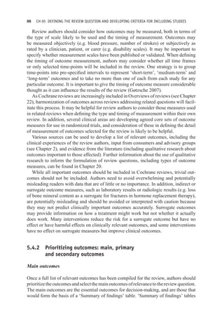 88 CH 05 DEFINING THE REVIEW QUESTION AND DEVELOPING CRITERIA FOR INCLUDING STUDIES
Review authors should consider how outcomes may be measured, both in terms of
the type of scale likely to be used and the timing of measurement. Outcomes may
be measured objectively (e.g. blood pressure, number of strokes) or subjectively as
rated by a clinician, patient, or carer (e.g. disability scales). It may be important to
specify whether measurement scales have been published or validated. When defining
the timing of outcome measurement, authors may consider whether all time frames
or only selected time-points will be included in the review. One strategy is to group
time-points into pre-specified intervals to represent ‘short-term’, ‘medium-term’ and
‘long-term’ outcomes and to take no more than one of each from each study for any
particular outcome. It is important to give the timing of outcome measure considerable
thought as it can influence the results of the review (Gøtzsche 2007).
As Cochrane reviews are increasingly included in Overviews of reviews (see Chapter
22), harmonization of outcomes across reviews addressing related questions will facil-
itate this process. It may be helpful for review authors to consider those measures used
in related reviews when defining the type and timing of measurement within their own
review. In addition, several clinical areas are developing agreed core sets of outcome
measures for use in randomized trials, and consideration of these in defining the detail
of measurement of outcomes selected for the review is likely to be helpful.
Various sources can be used to develop a list of relevant outcomes, including the
clinical experiences of the review authors, input from consumers and advisory groups
(see Chapter 2), and evidence from the literature (including qualitative research about
outcomes important to those affected). Further information about the use of qualitative
research to inform the formulation of review questions, including types of outcome
measures, can be found in Chapter 20.
While all important outcomes should be included in Cochrane reviews, trivial out-
comes should not be included. Authors need to avoid overwhelming and potentially
misleading readers with data that are of little or no importance. In addition, indirect or
surrogate outcome measures, such as laboratory results or radiologic results (e.g. loss
of bone mineral content as a surrogate for fractures in hormone replacement therapy),
are potentially misleading and should be avoided or interpreted with caution because
they may not predict clinically important outcomes accurately. Surrogate outcomes
may provide information on how a treatment might work but not whether it actually
does work. Many interventions reduce the risk for a surrogate outcome but have no
effect or have harmful effects on clinically relevant outcomes, and some interventions
have no effect on surrogate measures but improve clinical outcomes.
5.4.2 Prioritizing outcomes: main, primary
and secondary outcomes
Main outcomes
Once a full list of relevant outcomes has been compiled for the review, authors should
prioritizetheoutcomesandselectthemainoutcomesofrelevancetothereviewquestion.
The main outcomes are the essential outcomes for decision-making, and are those that
would form the basis of a ‘Summary of findings’ table. ‘Summary of findings’ tables
 