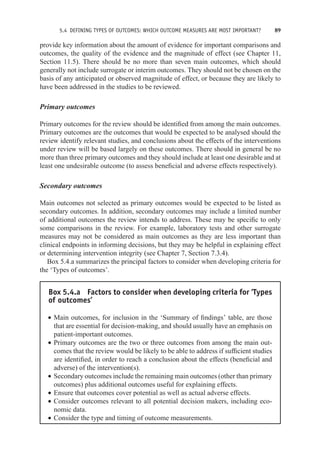 5.4 DEFINING TYPES OF OUTCOMES: WHICH OUTCOME MEASURES ARE MOST IMPORTANT? 89
provide key information about the amount of evidence for important comparisons and
outcomes, the quality of the evidence and the magnitude of effect (see Chapter 11,
Section 11.5). There should be no more than seven main outcomes, which should
generally not include surrogate or interim outcomes. They should not be chosen on the
basis of any anticipated or observed magnitude of effect, or because they are likely to
have been addressed in the studies to be reviewed.
Primary outcomes
Primary outcomes for the review should be identified from among the main outcomes.
Primary outcomes are the outcomes that would be expected to be analysed should the
review identify relevant studies, and conclusions about the effects of the interventions
under review will be based largely on these outcomes. There should in general be no
more than three primary outcomes and they should include at least one desirable and at
least one undesirable outcome (to assess beneficial and adverse effects respectively).
Secondary outcomes
Main outcomes not selected as primary outcomes would be expected to be listed as
secondary outcomes. In addition, secondary outcomes may include a limited number
of additional outcomes the review intends to address. These may be specific to only
some comparisons in the review. For example, laboratory tests and other surrogate
measures may not be considered as main outcomes as they are less important than
clinical endpoints in informing decisions, but they may be helpful in explaining effect
or determining intervention integrity (see Chapter 7, Section 7.3.4).
Box 5.4.a summarizes the principal factors to consider when developing criteria for
the ‘Types of outcomes’.
Box 5.4.a Factors to consider when developing criteria for ‘Types
of outcomes’
r Main outcomes, for inclusion in the ‘Summary of findings’ table, are those
that are essential for decision-making, and should usually have an emphasis on
patient-important outcomes.
r Primary outcomes are the two or three outcomes from among the main out-
comes that the review would be likely to be able to address if sufficient studies
are identified, in order to reach a conclusion about the effects (beneficial and
adverse) of the intervention(s).
r Secondary outcomes include the remaining main outcomes (other than primary
outcomes) plus additional outcomes useful for explaining effects.
r Ensure that outcomes cover potential as well as actual adverse effects.
r Consider outcomes relevant to all potential decision makers, including eco-
nomic data.
r Consider the type and timing of outcome measurements.
 