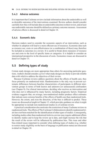 90 CH 05 DEFINING THE REVIEW QUESTION AND DEVELOPING CRITERIA FOR INCLUDING STUDIES
5.4.3 Adverse outcomes
It is important that Cochrane reviews include information about the undesirable as well
as desirable outcomes of the interventions examined. Review authors should consider
carefully how they will include data on undesirable outcomes in their review, and at least
one undesirable outcome should be defined as a primary outcome measure. Assessment
of adverse effects is discussed in detail in Chapter 14.
5.4.4 Economic data
Decision makers need to consider the economic aspects of an intervention, such as
whether its adoption will lead to a more efficient use of resources. Economic data such
as resource use, costs or cost-effectiveness (or a combination of these) may therefore
be included as outcomes in a review. It is useful to break down measures of resource
use and costs to the level of specific items or categories. It is helpful to consider an
international perspective in the discussion of costs. Economics issues are discussed in
detail in Chapter 15.
5.5 Defining types of study
Certain study designs are more appropriate than others for answering particular ques-
tions. Authors should consider a priori what study designs are likely to provide reliable
data with which to address the objectives of their review.
Because Cochrane reviews address questions about the effects of health care, they
focus primarily on randomized trials. Randomization is the only way to prevent sys-
tematic differences between baseline characteristics of participants in different inter-
vention groups in terms of both known and unknown (or unmeasured) confounders
(see Chapter 8). For clinical interventions, deciding who receives an intervention and
who does not is influenced by many factors, including prognostic factors. Empirical
evidence suggests that, on average, non-randomized studies produce effect estimates
that indicate more extreme benefits of the effects of health care than randomized trials.
However, the extent, and even the direction, of the bias is difficult to predict. These
issues are discussed at length in Chapter 13, which provides guidance on when it might
be appropriate to include non-randomized studies in a Cochrane review.
A practical consideration also motivates the restriction of many Cochrane reviews to
randomizedtrials.TheeffortsofTheCochraneCollaborationtoidentifyrandomizedtri-
als have not been matched for the identification of other types of studies. Consequently,
including studies other than randomized trials in a review may require additional efforts
to identify studies and to keep the review up to date, and might increase the risk that
the result of the review will be influenced by publication bias. This issue and other
bias-related issues important to consider when defining types of studies (e.g. whether
to restrict study eligibility on the basis of language or publication status) are discussed
in detail in Chapter 10.
 