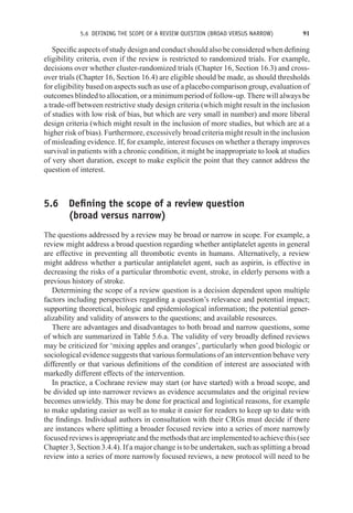 5.6 DEFINING THE SCOPE OF A REVIEW QUESTION (BROAD VERSUS NARROW) 91
Specific aspects of study design and conduct should also be considered when defining
eligibility criteria, even if the review is restricted to randomized trials. For example,
decisions over whether cluster-randomized trials (Chapter 16, Section 16.3) and cross-
over trials (Chapter 16, Section 16.4) are eligible should be made, as should thresholds
for eligibility based on aspects such as use of a placebo comparison group, evaluation of
outcomes blinded to allocation, or a minimum period of follow-up. There will always be
a trade-off between restrictive study design criteria (which might result in the inclusion
of studies with low risk of bias, but which are very small in number) and more liberal
design criteria (which might result in the inclusion of more studies, but which are at a
higher risk of bias). Furthermore, excessively broad criteria might result in the inclusion
of misleading evidence. If, for example, interest focuses on whether a therapy improves
survival in patients with a chronic condition, it might be inappropriate to look at studies
of very short duration, except to make explicit the point that they cannot address the
question of interest.
5.6 Defining the scope of a review question
(broad versus narrow)
The questions addressed by a review may be broad or narrow in scope. For example, a
review might address a broad question regarding whether antiplatelet agents in general
are effective in preventing all thrombotic events in humans. Alternatively, a review
might address whether a particular antiplatelet agent, such as aspirin, is effective in
decreasing the risks of a particular thrombotic event, stroke, in elderly persons with a
previous history of stroke.
Determining the scope of a review question is a decision dependent upon multiple
factors including perspectives regarding a question’s relevance and potential impact;
supporting theoretical, biologic and epidemiological information; the potential gener-
alizability and validity of answers to the questions; and available resources.
There are advantages and disadvantages to both broad and narrow questions, some
of which are summarized in Table 5.6.a. The validity of very broadly defined reviews
may be criticized for ‘mixing apples and oranges’, particularly when good biologic or
sociological evidence suggests that various formulations of an intervention behave very
differently or that various definitions of the condition of interest are associated with
markedly different effects of the intervention.
In practice, a Cochrane review may start (or have started) with a broad scope, and
be divided up into narrower reviews as evidence accumulates and the original review
becomes unwieldy. This may be done for practical and logistical reasons, for example
to make updating easier as well as to make it easier for readers to keep up to date with
the findings. Individual authors in consultation with their CRGs must decide if there
are instances where splitting a broader focused review into a series of more narrowly
focused reviews is appropriate and the methods that are implemented to achieve this (see
Chapter 3, Section 3.4.4). If a major change is to be undertaken, such as splitting a broad
review into a series of more narrowly focused reviews, a new protocol will need to be
 