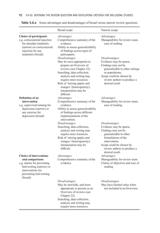 92 CH 05 DEFINING THE REVIEW QUESTION AND DEVELOPING CRITERIA FOR INCLUDING STUDIES
Table 5.6.a Some advantages and disadvantages of broad versus narrow review questions
Broad scope Narrow scope
Choice of participants Advantages: Advantages:
e.g. corticosteroid injection
for shoulder tendonitis
(narrow) or corticosteroid
injection for any
tendonitis (broad)
Comprehensive summary of the
evidence.
Ability to assess generalizability
of findings across types of
participants.
Manageability for review team;
ease of reading.
Disadvantages: Disadvantages:
May be more appropriate to
prepare an Overview of
reviews (see Chapter 22).
Searching, data collection,
analysis and writing may
require more resources.
Risk of ‘mixing apples and
oranges’ (heterogeneity);
interpretation may be
difficult.
Evidence may be sparse.
Findings may not be
generalizable to other settings
or populations.
Scope could be chosen by
review authors to produce a
desired result.
Definition of an
intervention
e.g. supervised running for
depression (narrow) or
any exercise for
depression (broad)
Advantages:
Comprehensive summary of the
evidence.
Ability to assess generalizability
of findings across different
implementations of the
intervention.
Advantages:
Manageability for review team;
ease of reading.
Disadvantages: Disadvantages:
Searching, data collection,
analysis and writing may
require more resources.
Risk of ‘mixing apples and
oranges’ (heterogeneity);
interpretation may be
difficult.
Evidence may be sparse.
Findings may not be
generalizable to other
formulations of the
intervention.
Scope could be chosen by
review authors to produce a
desired result.
Choice of interventions
and comparisons
e.g. alarms for preventing
bed-wetting (narrow) or
interventions for
preventing bed-wetting
(broad)
Advantages:
Comprehensive summary of the
evidence.
Advantages:
Manageability for review team.
Clarity of objectives and ease of
reading.
Disadvantages: Disadvantages:
May be unwieldy, and more
appropriate to present as an
Overview of reviews (see
Chapter 22).
May have limited value when
not included in an Overview.
Searching, data collection,
analysis and writing may
require more resources.
 