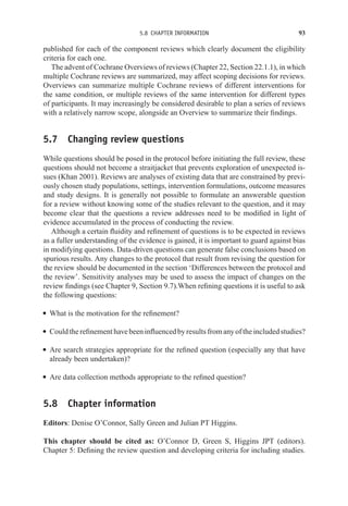 5.8 CHAPTER INFORMATION 93
published for each of the component reviews which clearly document the eligibility
criteria for each one.
The advent of Cochrane Overviews of reviews (Chapter 22, Section 22.1.1), in which
multiple Cochrane reviews are summarized, may affect scoping decisions for reviews.
Overviews can summarize multiple Cochrane reviews of different interventions for
the same condition, or multiple reviews of the same intervention for different types
of participants. It may increasingly be considered desirable to plan a series of reviews
with a relatively narrow scope, alongside an Overview to summarize their findings.
5.7 Changing review questions
While questions should be posed in the protocol before initiating the full review, these
questions should not become a straitjacket that prevents exploration of unexpected is-
sues (Khan 2001). Reviews are analyses of existing data that are constrained by previ-
ously chosen study populations, settings, intervention formulations, outcome measures
and study designs. It is generally not possible to formulate an answerable question
for a review without knowing some of the studies relevant to the question, and it may
become clear that the questions a review addresses need to be modified in light of
evidence accumulated in the process of conducting the review.
Although a certain fluidity and refinement of questions is to be expected in reviews
as a fuller understanding of the evidence is gained, it is important to guard against bias
in modifying questions. Data-driven questions can generate false conclusions based on
spurious results. Any changes to the protocol that result from revising the question for
the review should be documented in the section ‘Differences between the protocol and
the review’. Sensitivity analyses may be used to assess the impact of changes on the
review findings (see Chapter 9, Section 9.7).When refining questions it is useful to ask
the following questions:
r What is the motivation for the refinement?
r Couldtherefinementhavebeeninfluencedbyresultsfromanyoftheincludedstudies?
r Are search strategies appropriate for the refined question (especially any that have
already been undertaken)?
r Are data collection methods appropriate to the refined question?
5.8 Chapter information
Editors: Denise O’Connor, Sally Green and Julian PT Higgins.
This chapter should be cited as: O’Connor D, Green S, Higgins JPT (editors).
Chapter 5: Defining the review question and developing criteria for including studies.
 