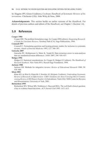 94 CH 05 DEFINING THE REVIEW QUESTION AND DEVELOPING CRITERIA FOR INCLUDING STUDIES
In: Higgins JPT, Green S (editors), Cochrane Handbook of Systematic Reviews of In-
terventions. Chichester (UK): John Wiley  Sons, 2008.
Acknowledgements: This section builds on earlier versions of the Handbook. For
details of previous authors and editors of the Handbook, see Chapter 1 (Section 1.4).
5.9 References
Cooper 1984
Cooper HM. The problem formulation stage. In: Cooper HM (editors). Integrating Research:
a Guide for Literature Reviews. Newbury Park (CA): Sage Publications, 1984.
Counsell 1997
Counsell C. Formulating questions and locating primary studies for inclusion in systematic
reviews. Annals of Internal Medicine 1997; 127: 380–387.
Gøtzsche 2007
Gøtzsche PC, Hróbjartsson A, Maric K, Tendal B. Data extraction errors in meta-analyses
that use standardized mean differences. JAMA 2007; 298: 430–437.
Hedges 1994
Hedges LV. Statistical considerations. In: Cooper H, Hedges LV (editors). The Handbook of
Research Synthesis. New York (NY): Russell Sage Foundation, 1994.
Jackson 1980
Jackson GB. Methods for integrative reviews. Review of Educational Research 1980; 50:
438–460.
Khan 2001
Khan KS, ter Riet G, Glanville J, Sowden AJ, Kleijnen J (editors). Undertaking Systematic
Reviews of Research on Effectiveness: CRD’s Guidance for those Carrying Out or Commis-
sioning Reviews (CRD Report Number 4) (2nd edition). York (UK): NHS Centre for Reviews
and Dissemination, University of York, 2001.
Richardson 1995
Richardson WS, Wilson MS, Nishikawa J, Hayward RSA. The well-built clinical question:
a key to evidence based decisions. ACP Journal Club 1995: A12–A13.
 