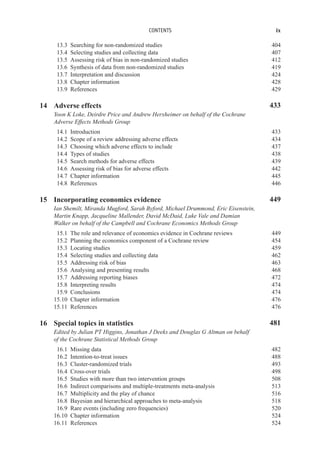 CONTENTS ix
13.3 Searching for non-randomized studies 404
13.4 Selecting studies and collecting data 407
13.5 Assessing risk of bias in non-randomized studies 412
13.6 Synthesis of data from non-randomized studies 419
13.7 Interpretation and discussion 424
13.8 Chapter information 428
13.9 References 429
14 Adverse effects 433
Yoon K Loke, Deirdre Price and Andrew Herxheimer on behalf of the Cochrane
Adverse Effects Methods Group
14.1 Introduction 433
14.2 Scope of a review addressing adverse effects 434
14.3 Choosing which adverse effects to include 437
14.4 Types of studies 438
14.5 Search methods for adverse effects 439
14.6 Assessing risk of bias for adverse effects 442
14.7 Chapter information 445
14.8 References 446
15 Incorporating economics evidence 449
Ian Shemilt, Miranda Mugford, Sarah Byford, Michael Drummond, Eric Eisenstein,
Martin Knapp, Jacqueline Mallender, David McDaid, Luke Vale and Damian
Walker on behalf of the Campbell and Cochrane Economics Methods Group
15.1 The role and relevance of economics evidence in Cochrane reviews 449
15.2 Planning the economics component of a Cochrane review 454
15.3 Locating studies 459
15.4 Selecting studies and collecting data 462
15.5 Addressing risk of bias 463
15.6 Analysing and presenting results 468
15.7 Addressing reporting biases 472
15.8 Interpreting results 474
15.9 Conclusions 474
15.10 Chapter information 476
15.11 References 476
16 Special topics in statistics 481
Edited by Julian PT Higgins, Jonathan J Deeks and Douglas G Altman on behalf
of the Cochrane Statistical Methods Group
16.1 Missing data 482
16.2 Intention-to-treat issues 488
16.3 Cluster-randomized trials 493
16.4 Cross-over trials 498
16.5 Studies with more than two intervention groups 508
16.6 Indirect comparisons and multiple-treatments meta-analysis 513
16.7 Multiplicity and the play of chance 516
16.8 Bayesian and hierarchical approaches to meta-analysis 518
16.9 Rare events (including zero frequencies) 520
16.10 Chapter information 524
16.11 References 524
 