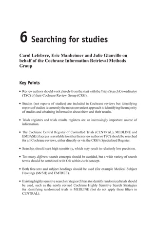 6 Searching for studies
Carol Lefebvre, Eric Manheimer and Julie Glanville on
behalf of the Cochrane Information Retrieval Methods
Group
Key Points
r Review authors should work closely from the start with the Trials Search Co-ordinator
(TSC) of their Cochrane Review Group (CRG).
r Studies (not reports of studies) are included in Cochrane reviews but identifying
reports of studies is currently the most convenient approach to identifying the majority
of studies and obtaining information about them and their results.
r Trials registers and trials results registers are an increasingly important source of
information.
r The Cochrane Central Register of Controlled Trials (CENTRAL), MEDLINE and
EMBASE(ifaccessisavailabletoeitherthereviewauthororTSC)shouldbesearched
for all Cochrane reviews, either directly or via the CRG’s Specialized Register.
r Searches should seek high sensitivity, which may result in relatively low precision.
r Too many different search concepts should be avoided, but a wide variety of search
terms should be combined with OR within each concept.
r Both free-text and subject headings should be used (for example Medical Subject
Headings (MeSH) and EMTREE).
r Existing highly sensitive search strategies (filters) to identify randomized trials should
be used, such as the newly revised Cochrane Highly Sensitive Search Strategies
for identifying randomized trials in MEDLINE (but do not apply these filters in
CENTRAL).
 