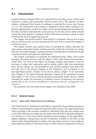96 CH 06 SEARCHING FOR STUDIES
6.1 Introduction
Cochrane Review Groups (CRGs) are responsible for providing review authors with
references to studies that are possibly relevant to their review. The majority of CRGs
employ a dedicated Trials Search Co-ordinator to provide this service (see Section
6.1.1.1). The information in this chapter is designed to assist authors wishing to un-
dertake supplementary searches for studies and to provide background information so
that they can better understand the search process. In all cases review authors should
contact the Trials Search Co-ordinator of their CRG before starting to search, in order
to find out the level of support they provide.
This chapter will also be useful to Trials Search Co-ordinators who are new to their
post, as well those who are more experienced, who may wish to consult this chapter as
a reference source.
This chapter outlines some general issues in searching for studies; describes the
main sources of potential studies; and discusses how to plan the search process, design
and carry out search strategies, manage references found during the search process and
correctly document and report the search process.
This chapter concentrates on searching for randomized trials. Many of the search
principles discussed, however, will also apply to other study designs discussed else-
where above. For some review topics, for example complex interventions, it may be
necessary to adopt other approaches and to include studies other than randomized
trials. Review authors are recommended to seek specific guidance from their CRG
and refer also to the relevant chapters of this Handbook, such as Chapter 13 for
non-randomized studies, Chapter 14 for adverse effects, Chapter 15 for economics
data, Chapter 17 for patient-reported outcomes, Chapter 20 for qualitative research
and Chapter 21 for reviews in health promotion and public health. Review authors
searching for studies for inclusion in Cochrane reviews of diagnostic test accuracy
should refer to the Cochrane Handbook for Systematic Reviews of Diagnostic Test
Accuracy.
The numerous web sites listed in this chapter were checked in June 2008.
6.1.1 General issues
6.1.1.1 Role of the Trials Search Co-ordinator
The Trials Search Co-ordinator for each CRG is responsible for providing assistance to
authors with searching for studies for inclusion in their reviews. The range of assistance
varies according to the resources available to individual CRGs but may include some
or all of the following: providing relevant studies from the CRG’s Specialized Register
(see Section 6.3.2.4 for more detail), designing search strategies for the main biblio-
graphic databases, running these searches in databases available to the CRG, saving
search results and sending them to authors, advising authors on how to run searches in
other databases and how to download results into their reference management software
 