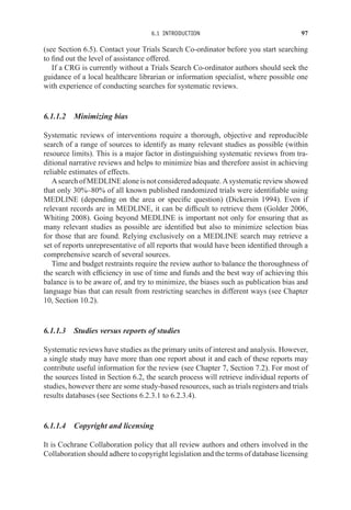 6.1 INTRODUCTION 97
(see Section 6.5). Contact your Trials Search Co-ordinator before you start searching
to find out the level of assistance offered.
If a CRG is currently without a Trials Search Co-ordinator authors should seek the
guidance of a local healthcare librarian or information specialist, where possible one
with experience of conducting searches for systematic reviews.
6.1.1.2 Minimizing bias
Systematic reviews of interventions require a thorough, objective and reproducible
search of a range of sources to identify as many relevant studies as possible (within
resource limits). This is a major factor in distinguishing systematic reviews from tra-
ditional narrative reviews and helps to minimize bias and therefore assist in achieving
reliable estimates of effects.
AsearchofMEDLINEaloneisnotconsideredadequate.Asystematicreviewshowed
that only 30%–80% of all known published randomized trials were identifiable using
MEDLINE (depending on the area or specific question) (Dickersin 1994). Even if
relevant records are in MEDLINE, it can be difficult to retrieve them (Golder 2006,
Whiting 2008). Going beyond MEDLINE is important not only for ensuring that as
many relevant studies as possible are identified but also to minimize selection bias
for those that are found. Relying exclusively on a MEDLINE search may retrieve a
set of reports unrepresentative of all reports that would have been identified through a
comprehensive search of several sources.
Time and budget restraints require the review author to balance the thoroughness of
the search with efficiency in use of time and funds and the best way of achieving this
balance is to be aware of, and try to minimize, the biases such as publication bias and
language bias that can result from restricting searches in different ways (see Chapter
10, Section 10.2).
6.1.1.3 Studies versus reports of studies
Systematic reviews have studies as the primary units of interest and analysis. However,
a single study may have more than one report about it and each of these reports may
contribute useful information for the review (see Chapter 7, Section 7.2). For most of
the sources listed in Section 6.2, the search process will retrieve individual reports of
studies, however there are some study-based resources, such as trials registers and trials
results databases (see Sections 6.2.3.1 to 6.2.3.4).
6.1.1.4 Copyright and licensing
It is Cochrane Collaboration policy that all review authors and others involved in the
Collaboration should adhere to copyright legislation and the terms of database licensing
 