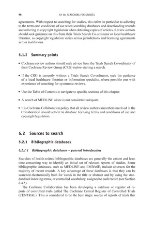 98 CH 06 SEARCHING FOR STUDIES
agreements. With respect to searching for studies, this refers in particular to adhering
to the terms and conditions of use when searching databases and downloading records
and adhering to copyright legislation when obtaining copies of articles. Review authors
should seek guidance on this from their Trials Search Co-ordinator or local healthcare
librarian, as copyright legislation varies across jurisdictions and licensing agreements
across institutions.
6.1.2 Summary points
r Cochrane review authors should seek advice from the Trials Search Co-ordinator of
their Cochrane Review Group (CRG) before starting a search.
r If the CRG is currently without a Trials Search Co-ordinator, seek the guidance
of a local healthcare librarian or information specialist, where possible one with
experience of searching for systematic reviews.
r Use the Table of Contents to navigate to specific sections of this chapter.
r A search of MEDLINE alone is not considered adequate.
r It is Cochrane Collaboration policy that all review authors and others involved in the
Collaboration should adhere to database licensing terms and conditions of use and
copyright legislation.
6.2 Sources to search
6.2.1 Bibliographic databases
6.2.1.1 Bibliographic databases – general introduction
Searches of health-related bibliographic databases are generally the easiest and least
time-consuming way to identify an initial set of relevant reports of studies. Some
bibliographic databases, such as MEDLINE and EMBASE, include abstracts for the
majority of recent records. A key advantage of these databases is that they can be
searched electronically both for words in the title or abstract and by using the stan-
dardized indexing terms, or controlled vocabulary, assigned to each record (see Section
6.4.5).
The Cochrane Collaboration has been developing a database or register of re-
ports of controlled trials called The Cochrane Central Register of Controlled Trials
(CENTRAL). This is considered to be the best single source of reports of trials that
 