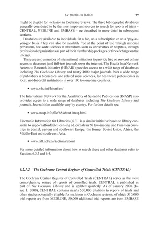 6.2 SOURCES TO SEARCH 99
might be eligible for inclusion in Cochrane reviews. The three bibliographic databases
generally considered to be the most important sources to search for reports of trials –
CENTRAL, MEDLINE and EMBASE – are described in more detail in subsequent
sections.
Databases are available to individuals for a fee, on a subscription or on a ‘pay-as-
you-go’ basis. They can also be available free at the point of use through national
provisions, site-wide licences at institutions such as universities or hospitals, through
professional organizations as part of their membership packages or free of charge on the
internet.
There are also a number of international initiatives to provide free or low-cost online
access to databases (and full-text journals) over the internet. The Health InterNetwork
Access to Research Initiative (HINARI) provides access to a wide range of databases
including The Cochrane Library and nearly 4000 major journals from a wide range
of publishers in biomedical and related social sciences, for healthcare professionals in
local, not-for-profit institutions in over 100 low-income countries.
r www.who.int/hinari/en/
The International Network for the Availability of Scientific Publications (INASP) also
provides access to a wide range of databases including The Cochrane Library and
journals. Journal titles available vary by country. For further details see:
r www.inasp.info/file/68/about-inasp.html
Electronic Information for Libraries (eIFL) is a similar initiative based on library con-
sortia to support affordable licensing of journals in 50 low-income and transition coun-
tries in central, eastern and south-east Europe, the former Soviet Union, Africa, the
Middle-East and south-east Asia.
r www.eifl.net/cps/sections/about
For more detailed information about how to search these and other databases refer to
Sections 6.3.3 and 6.4.
6.2.1.2 The Cochrane Central Register of Controlled Trials (CENTRAL)
The Cochrane Central Register of Controlled Trials (CENTRAL) serves as the most
comprehensive source of reports of controlled trials. CENTRAL is published as
part of The Cochrane Library and is updated quarterly. As of January 2008 (Is-
sue 1, 2008), CENTRAL contains nearly 530,000 citations to reports of trials and
other studies potentially eligible for inclusion in Cochrane reviews, of which 310,000
trial reports are from MEDLINE, 50,000 additional trial reports are from EMBASE
 