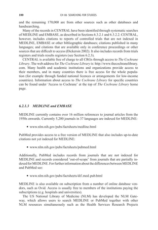 100 CH 06 SEARCHING FOR STUDIES
and the remaining 170,000 are from other sources such as other databases and
handsearching.
Many of the records in CENTRAL have been identified through systematic searches
of MEDLINE and EMBASE, as described in Sections 6.3.2.1 and 6.3.2.2. CENTRAL,
however, includes citations to reports of controlled trials that are not indexed in
MEDLINE, EMBASE or other bibliographic databases; citations published in many
languages; and citations that are available only in conference proceedings or other
sources that are difficult to access (Dickersin 2002). It also includes records from trials
registers and trials results registers (see Section 6.2.3).
CENTRAL is available free of charge to all CRGs through access to The Cochrane
Library. The web address for The Cochrane Library is: http://www.thecochranelibrary.
com. Many health and academic institutions and organizations provide access to
their members, and in many countries there is free access for the whole popula-
tion (for example through funded national licences or arrangements for low-income
countries). Information about access to The Cochrane Library for specific countries
can be found under ‘Access to Cochrane’ at the top of The Cochrane Library home
page.
6.2.1.3 MEDLINE and EMBASE
MEDLINE currently contains over 16 million references to journal articles from the
1950s onwards. Currently 5,200 journals in 37 languages are indexed for MEDLINE:
r www.nlm.nih.gov/pubs/factsheets/medline.html
PubMed provides access to a free version of MEDLINE that also includes up-to-date
citations not yet indexed for MEDLINE:
r www.nlm.nih.gov/pubs/factsheets/pubmed.html
Additionally, PubMed includes records from journals that are not indexed for
MEDLINE and records considered ‘out-of-scope’ from journals that are partially in-
dexedforMEDLINE.ForfurtherinformationaboutthedifferencesbetweenMEDLINE
and PubMed see:
r www.nlm.nih.gov/pubs/factsheets/dif med pub.html
MEDLINE is also available on subscription from a number of online database ven-
dors, such as Ovid. Access is usually free to members of the institutions paying the
subscriptions (e.g. hospitals and universities).
The US National Library of Medicine (NLM) has developed the NLM Gate-
way, which allows users to search MEDLINE or PubMed together with other
NLM resources simultaneously such as the Health Services Research Projects
 
