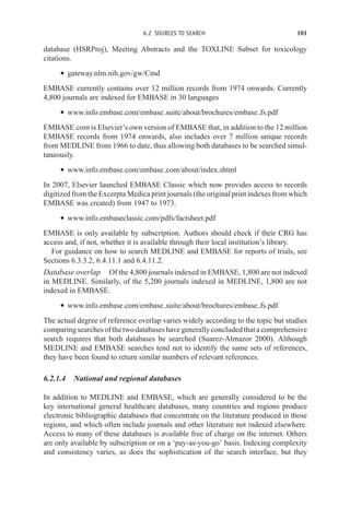 6.2 SOURCES TO SEARCH 101
database (HSRProj), Meeting Abstracts and the TOXLINE Subset for toxicology
citations.
r gateway.nlm.nih.gov/gw/Cmd
EMBASE currently contains over 12 million records from 1974 onwards. Currently
4,800 journals are indexed for EMBASE in 30 languages
r www.info.embase.com/embase suite/about/brochures/embase fs.pdf
EMBASE.com is Elsevier’s own version of EMBASE that, in addition to the 12 million
EMBASE records from 1974 onwards, also includes over 7 million unique records
from MEDLINE from 1966 to date, thus allowing both databases to be searched simul-
taneously.
r www.info.embase.com/embase com/about/index.shtml
In 2007, Elsevier launched EMBASE Classic which now provides access to records
digitized from the Excerpta Medica print journals (the original print indexes from which
EMBASE was created) from 1947 to 1973.
r www.info.embaseclassic.com/pdfs/factsheet.pdf
EMBASE is only available by subscription. Authors should check if their CRG has
access and, if not, whether it is available through their local institution’s library.
For guidance on how to search MEDLINE and EMBASE for reports of trials, see
Sections 6.3.3.2, 6.4.11.1 and 6.4.11.2.
Database overlap Of the 4,800 journals indexed in EMBASE, 1,800 are not indexed
in MEDLINE. Similarly, of the 5,200 journals indexed in MEDLINE, 1,800 are not
indexed in EMBASE.
r www.info.embase.com/embase suite/about/brochures/embase fs.pdf
The actual degree of reference overlap varies widely according to the topic but studies
comparingsearchesofthetwodatabaseshavegenerallyconcludedthatacomprehensive
search requires that both databases be searched (Suarez-Almazor 2000). Although
MEDLINE and EMBASE searches tend not to identify the same sets of references,
they have been found to return similar numbers of relevant references.
6.2.1.4 National and regional databases
In addition to MEDLINE and EMBASE, which are generally considered to be the
key international general healthcare databases, many countries and regions produce
electronic bibliographic databases that concentrate on the literature produced in those
regions, and which often include journals and other literature not indexed elsewhere.
Access to many of these databases is available free of charge on the internet. Others
are only available by subscription or on a ‘pay-as-you-go’ basis. Indexing complexity
and consistency varies, as does the sophistication of the search interface, but they
 