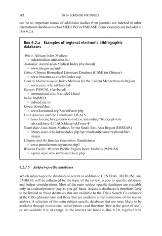 102 CH 06 SEARCHING FOR STUDIES
can be an important source of additional studies from journals not indexed in other
internationaldatabasessuchasMEDLINEorEMBASE.Someexamplesareincludedin
Box 6.2.a.
Box 6.2.a Examples of regional electronic bibliographic
databases
Africa: African Index Medicus
◦ indexmedicus.afro.who.int/
Australia: Australasian Medical Index (fee-based)
◦ www.nla.gov.au/ami/
China: Chinese Biomedical Literature Database (CBM) (in Chinese)
◦ www.imicams.ac.cn/cbm/index.asp
Eastern Mediterranean: Index Medicus for the Eastern Mediterranean Region
◦ www.emro.who.int/his/vhsl/
Europe: PASCAL (fee-based)
◦ international.inist.fr/article21.html
India: IndMED
◦ indmed.nic.in/
Korea: KoreaMed
◦ www.koreamed.org/SearchBasic.php
Latin America and the Caribbean: LILACS
◦ bases.bireme.br/cgi-bin/wxislind.exe/iah/online/?IsisScript=iah/
iah.xisbase=LILACSlang=iForm=F
South-East Asia: Index Medicus for the South-East Asia Region (IMSEAR)
◦ library.searo.who.int/modules.php?op=modloadname=websisfile=
imsear
Ukraine and the Russian Federation: Panteleimon
◦ www.panteleimon.org/maine.php3
Western Pacific: Western Pacific Region Index Medicus (WPRIM)
◦ wprim.wpro.who.int/SearchBasic.php
6.2.1.5 Subject-specific databases
Which subject-specific databases to search in addition to CENTRAL, MEDLINE and
EMBASE will be influenced by the topic of the review, access to specific databases
and budget considerations. Most of the main subject-specific databases are available
only on a subscription or ‘pay-as-you-go’ basis. Access to databases is therefore likely
to be limited to those databases that are available to the Trials Search Co-ordinator
at the CRG editorial base and those that are available at the institutions of the review
authors. A selection of the main subject-specific databases that are more likely to be
available through institutional subscriptions (and therefore ‘free at the point of use’)
or are available free of charge on the internet are listed in Box 6.2.b, together with
 