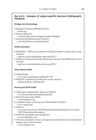 6.2 SOURCES TO SEARCH 103
Box 6.2.b Examples of subject-specific electronic bibliographic
databases
Biology and pharmacology
r Biological Abstracts/BIOSIS Previews:
◦ biosis.org/
r Derwent Drug File:
◦ scientific.thomson.com/support/products/drugfile/
r International Pharmaceutical Abstracts:
◦ scientific.thomson.com/products/ipa/
Health promotion
r BiblioMap – EPPI-Centre database of health promotion research (free on the
internet):
◦ eppi.ioe.ac.uk/webdatabases/Intro.aspx?ID=7
r Database of Promoting Health Effectiveness Reviews (DoPHER) (free on the
internet):
◦ eppi.ioe.ac.uk/webdatabases/Intro.aspx?ID=2
International health
r Global Health:
◦ www.cabi.org/datapage.asp?iDocID=169
r POPLINE (reproductive health) (free on the internet):
◦ db.jhuccp.org/ics-wpd/popweb/
Nursing and allied health
r Allied and Complementary Medicine (AMED):
◦ www.bl.uk/collections/health/amed.html
r British Nursing Index (BNI):
◦ www.bniplus.co.uk/
r Cumulative Index to Nursing and Allied Health (CINAHL):
◦ www.cinahl.com/
r EMCare:
◦ www.elsevier.com/wps/find/bibliographicdatabasedescription.cws home/
708272/description#description
r MANTIS (osteopathy and chiropractic):
◦ www.healthindex.com/
r OTseeker (systematic reviews and appraised randomized trials in occupational
therapy) (free on the internet):
◦ www.otseeker.com/
 